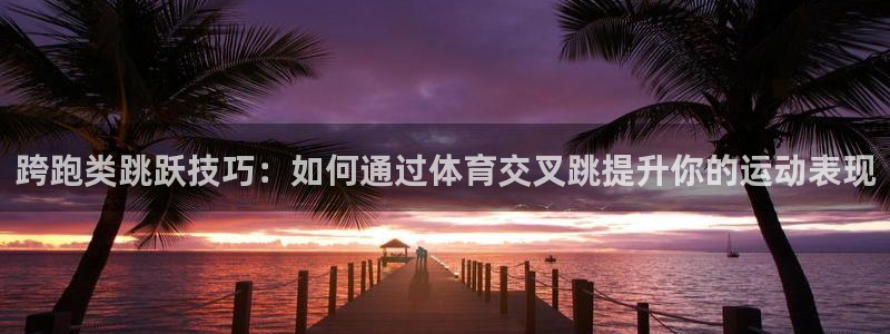 跨跑类跳跃技巧：如何通过体育交叉跳提升你的运动表现