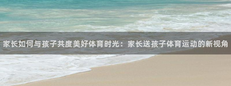 家长如何与孩子共度美好体育时光：家长送孩子体育运动的新视角